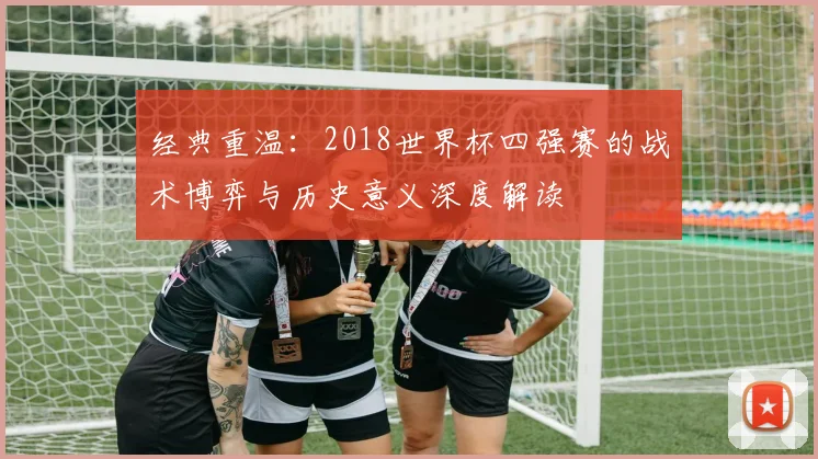经典重温:2018世界杯四强赛的战术博弈与历史意义深度解读