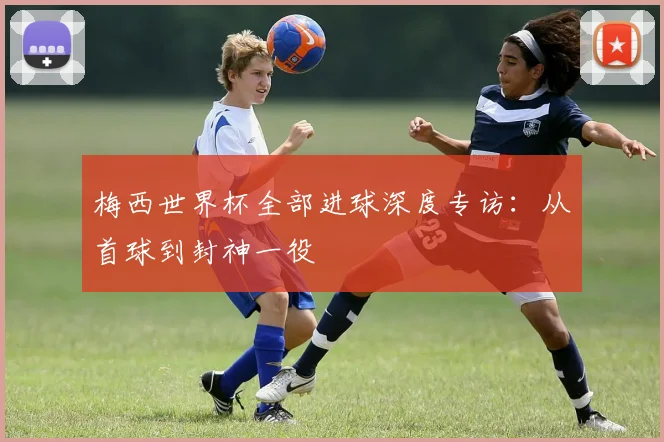 梅西世界杯全部进球深度专访:从首球到封神一役