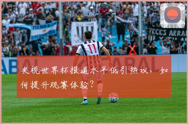 央视世界杯报道水平低引热议，如何提升观赛体验？