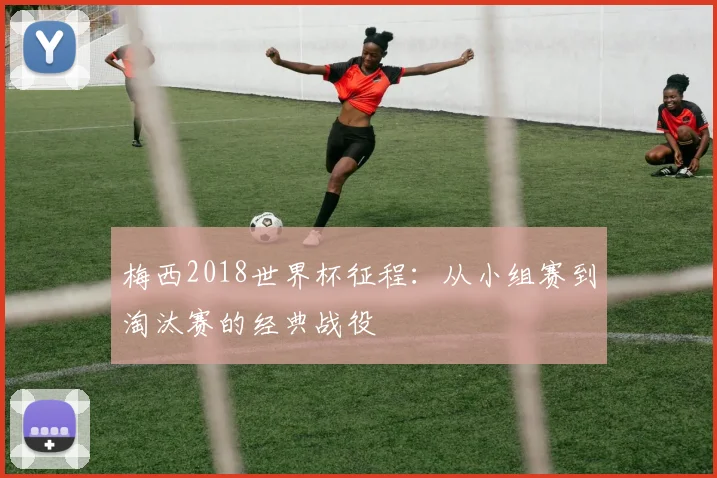 梅西2018世界杯征程：从小组赛到淘汰赛的经典战役