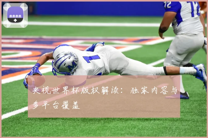 央视世界杯版权解读：独家内容与多平台覆盖