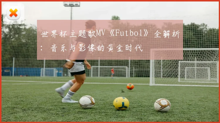 世界杯主题歌MV《Futbol》全解析：音乐与影像的黄金时代