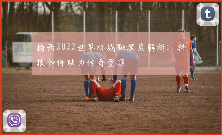 梅西2022世界杯战靴深度解析：科技如何助力传奇登顶
