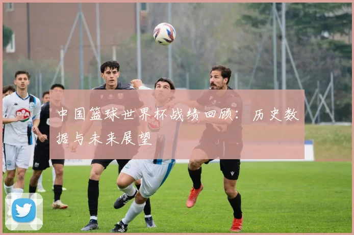中国篮球世界杯战绩回顾：历史数据与未来展望