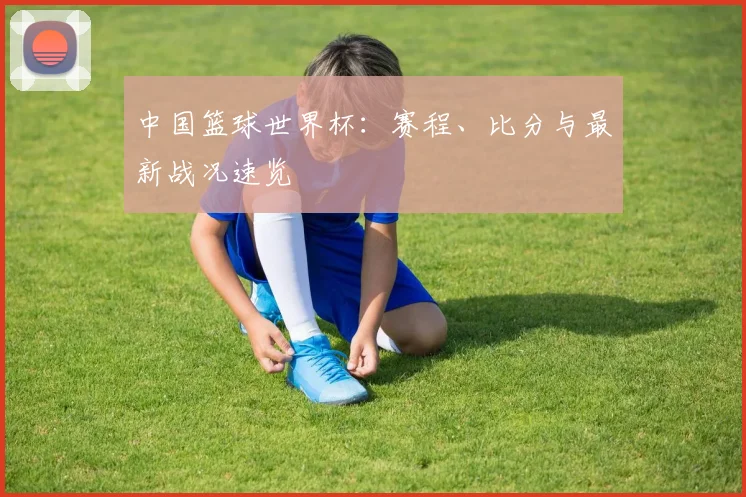 中国篮球世界杯：赛程、比分与最新战况速览
