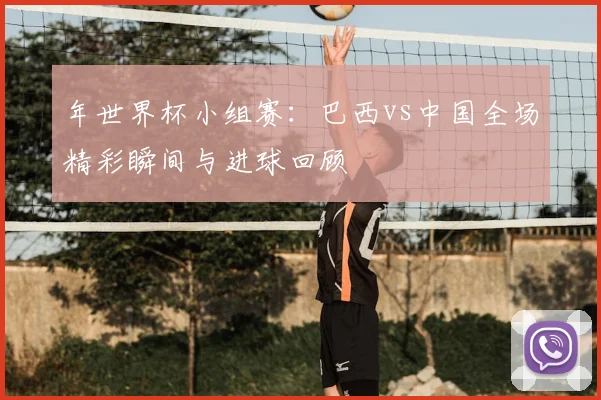 年世界杯小组赛:巴西vs中国全场精彩瞬间与进球回顾