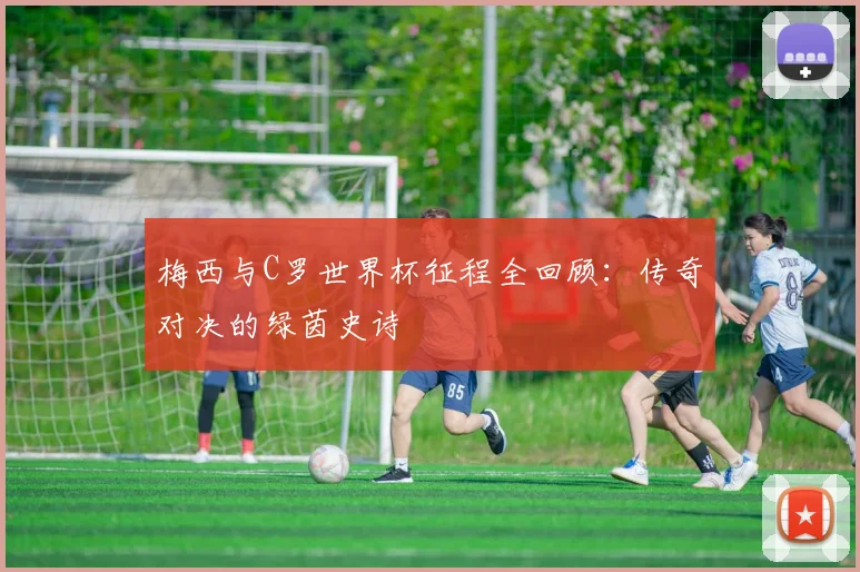 梅西与C罗世界杯征程全回顾：传奇对决的绿茵史诗
