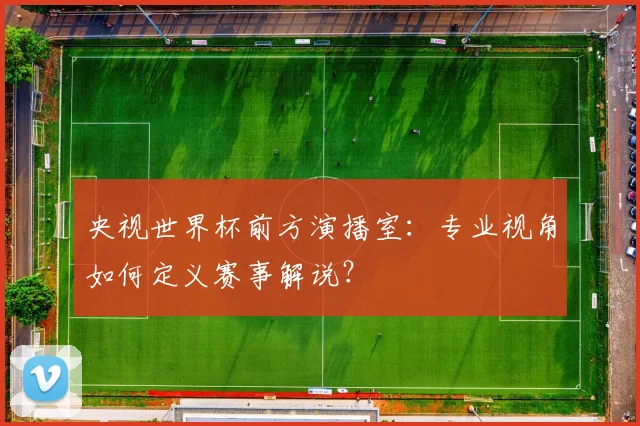 央视世界杯前方演播室：专业视角如何定义赛事解说？