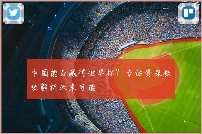 中国能否赢得世界杯？专访资深教练解析未来可能