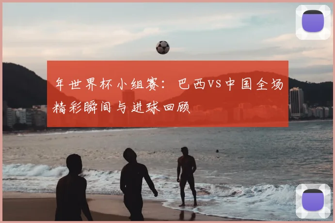 年世界杯小组赛:巴西vs中国全场精彩瞬间与进球回顾