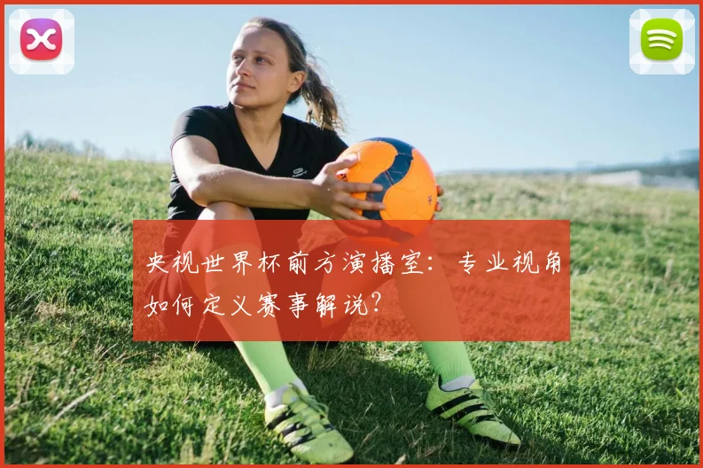 央视世界杯前方演播室：专业视角如何定义赛事解说？