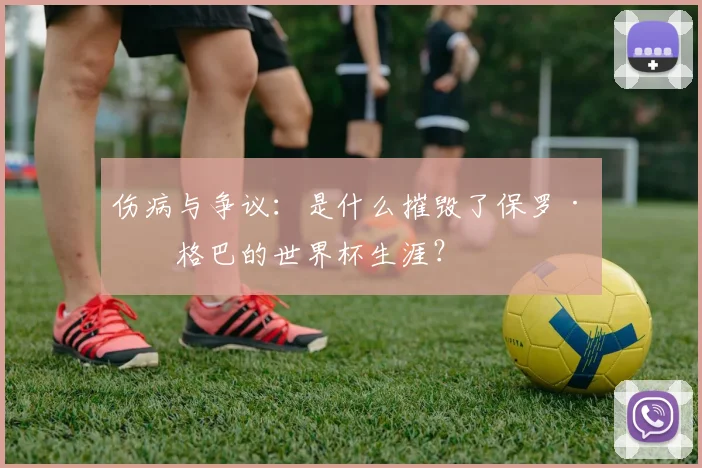 伤病与争议：是什么摧毁了保罗·博格巴的世界杯生涯？