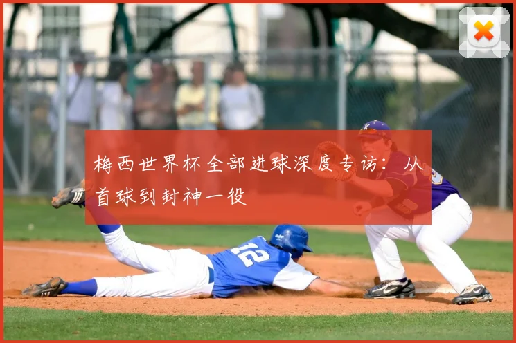 梅西世界杯全部进球深度专访:从首球到封神一役