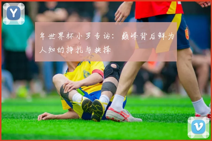 年世界杯小罗专访:巅峰背后鲜为人知的挣扎与抉择